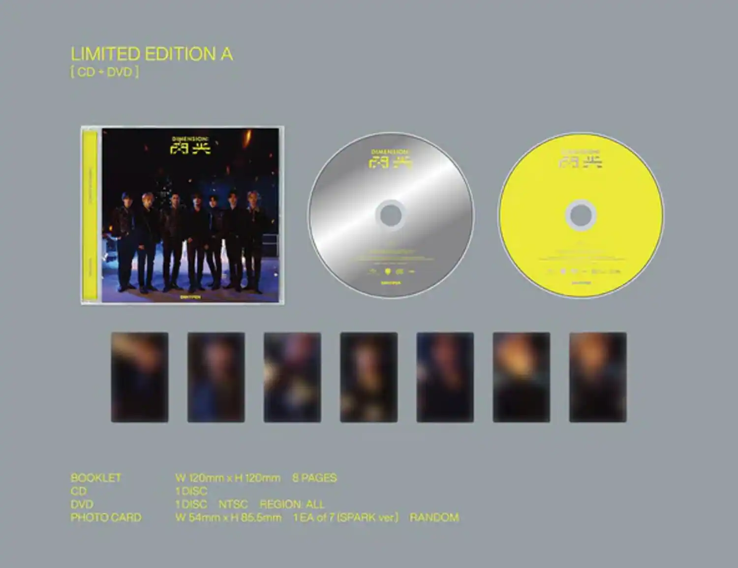 LIMITED EDITION A [CD + DVD]

DIMENSION

BOOKLET
- W 120mm x H 120mm
- 8 PAGES

CD
- 1DISC

DVD
- 1DISC
- NTSC
- REGION ALL

PHOTO CARD
- W 54mm x H 85.5mm
- 1EA of 7 (SPARK ver)
- RANDOM