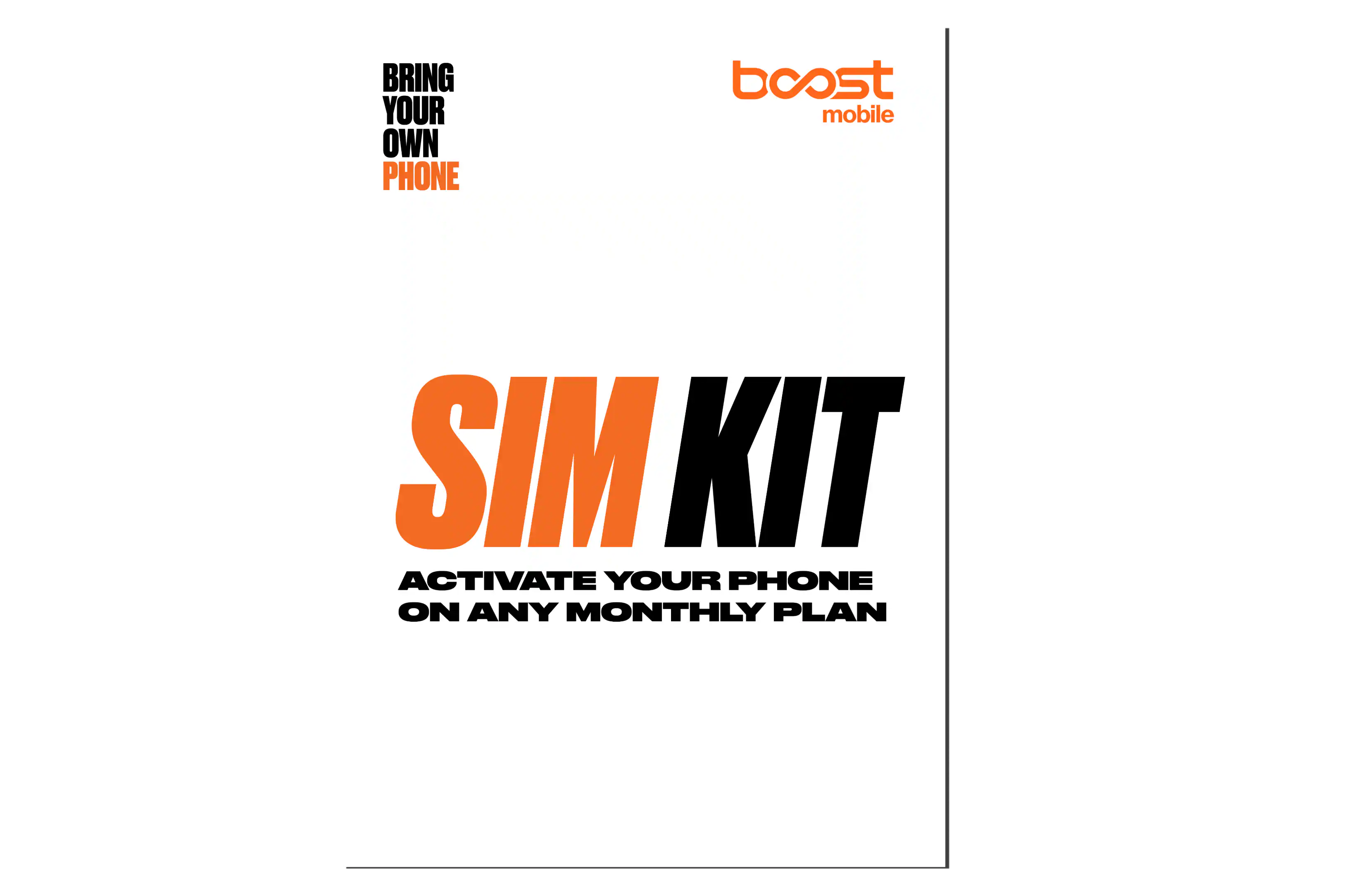 BRING YOUR OWN PHONE  
boost mobile  
SIM KIT  
ACTIVATE YOUR PHONE ON ANY MONTHLY PLAN